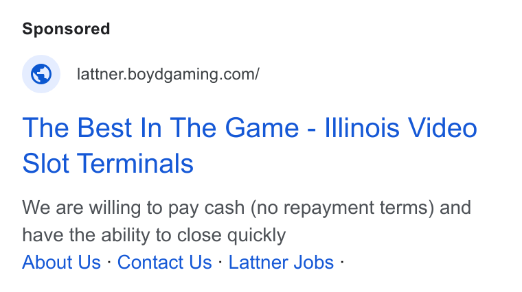 Boyd Gaming ad on Google Ads: The Best In The Game - Illinois Video Slot Terminals We are willing to pay cash (no repayment terms) and have the ability to close quickly About Us - Contact Us : Lattner Jobs :