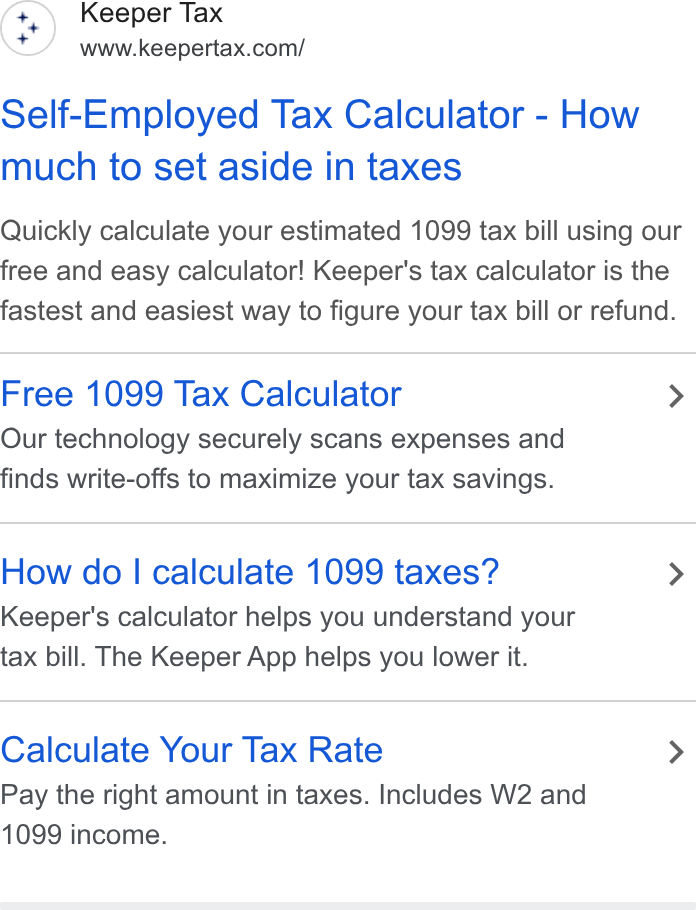 Keeper ad on Google Ads: Self-Employed Tax Calculator - How much to set aside in taxes Quickly calculate your estimated 1099 tax bill using our free and easy calculator! Keeper's tax calculator is the fastest and easiest way to figure your tax bill or refund. Free 1099 Tax Calculator > Our technology securely scans expenses and finds write-offs to maximize your tax savings. How do | calculate 1099 taxes? > Keeper's calculator helps you understand your tax bill. The Keeper App helps you lower it. Calculate Your Tax Rate > Pay the right amount in taxes. Includes W2 and 1099 income.