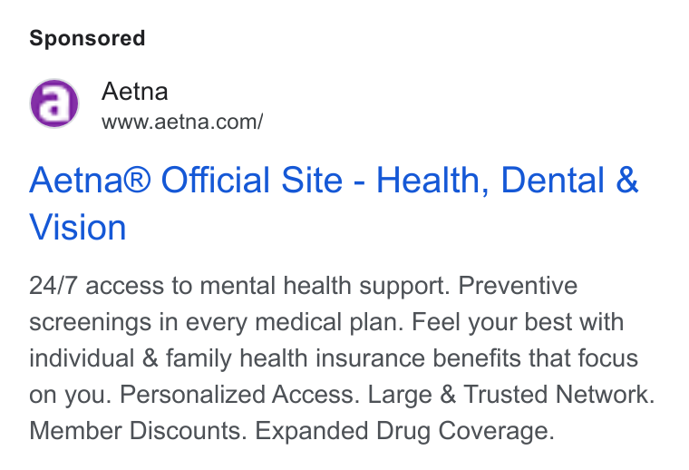 Aetna ad on Google Ads: Aetna® Official Site - Health, Dental & Vision 24/7 access to mental health support. Preventive screenings in every medical plan. Feel your best with individual & family health insurance benefits that focus on you. Personalized Access. Large & Trusted Network. Member Discounts. Expanded Drug Coverage.