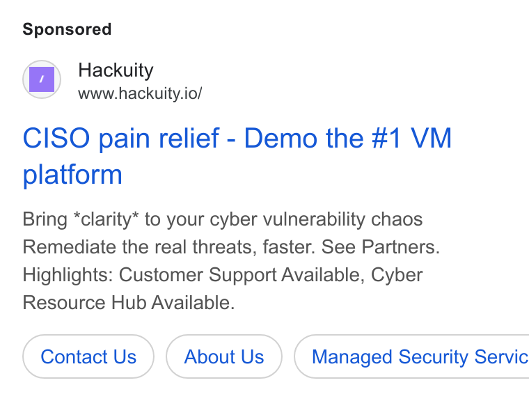 Hackuity ad on Google Ads: Hackuity www.hackuity.io/ CISO pain relief - Demo the #1 VM platform Bring *clarity* to your cyber vulnerability chaos Remediate the real threats, faster. See Partners. Highlights: Customer Support Available, Cyber Resource Hub Available. Contact Us About Us }) ( Managed Security Servic