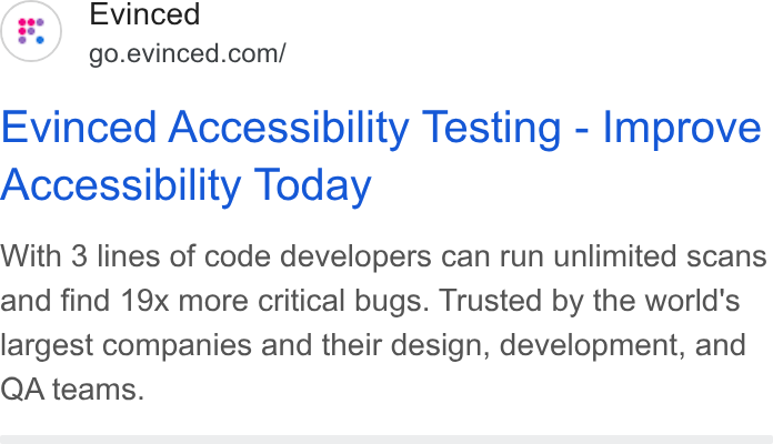 Evinced ad on Google Ads: Evinced Accessibility Testing - Improve Accessibility Today With 3 lines of code developers can run unlimited scans and find 19x more critical bugs. Trusted by the world's largest companies and their design, development, and QA teams.