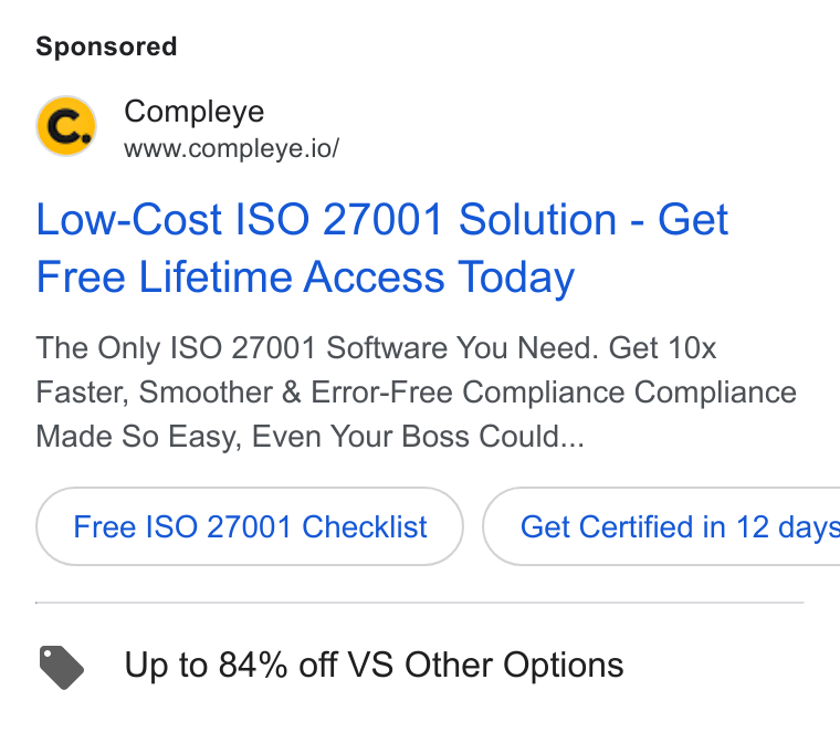 Compleye.io ad on Google Ads: Compleye www.compleye.io/ Low-Cost ISO 27001 Solution - Get Free Lifetime Access Today The Only ISO 27001 Software You Need. Get 10x Faster, Smoother & Error-Free Compliance Compliance Made So Easy, Even Your Boss Could... Free ISO 27001 Checklist } ( Get Certified in 12 days Up to 84% off VS Other Options