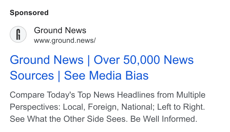 Ground News ad on Google Ads: Ground News www.ground.news/ Ground News | Over 50,000 News Sources | See Media Bias Compare Today's Top News Headlines from Multiple Perspectives: Local, Foreign, National; Left to Right. See What the Other Side Sees. Be Well Informed.