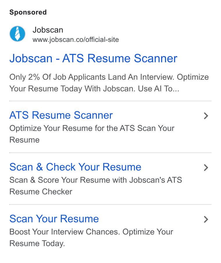 Jobscan ad on Google Ads: Jobscan - ATS Resume Scanner Only 2% Of Job Applicants Land An Interview. Optimize Your Resume Today With Jobscan. Use Al To... ATS Resume Scanner > Optimize Your Resume for the ATS Scan Your Resume Scan & Check Your Resume > Scan & Score Your Resume with Jobscan's ATS Resume Checker Scan Your Resume > Boost Your Interview Chances. Optimize Your Resume Today.