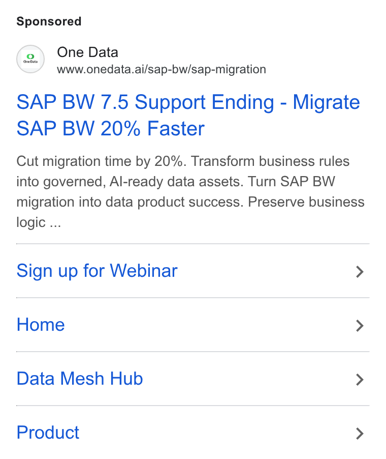 One Data ad on Google Ads: (2) One Data www.onedata.ai/sap-bw/sap-migration SAP BW 7.5 Support Ending - Migrate SAP BW 20% Faster Cut migration time by 20%. Transform business rules into governed, Al-ready data assets. Turn SAP BW migration into data product success. Preserve business logic ... Sign up for Webinar > Home > Data Mesh Hub > Product >