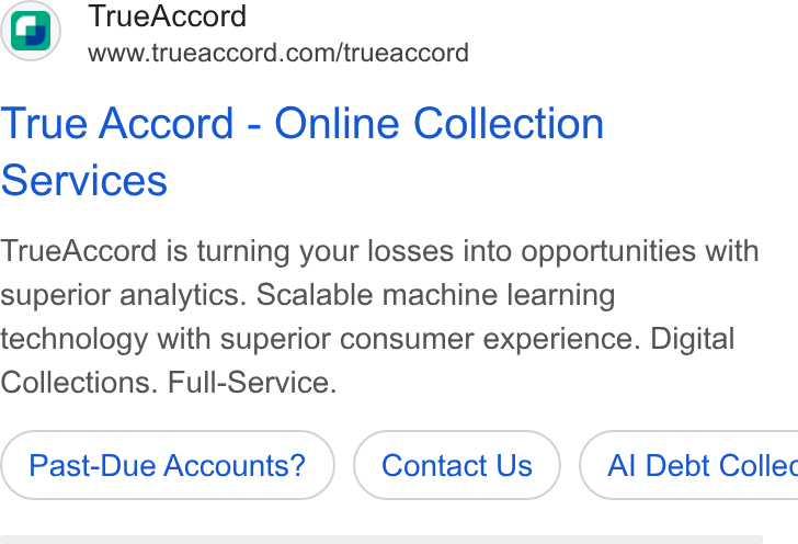TrueAccord ad on Google Ads: True Accord - Online Collection Services True Accord is turning your losses into opportunities with superior analytics. Scalable machine learning technology with superior consumer experience. Digital Collections. Full-Service. Past-Due Accounts? Contact Us } ( Al Debt Collec