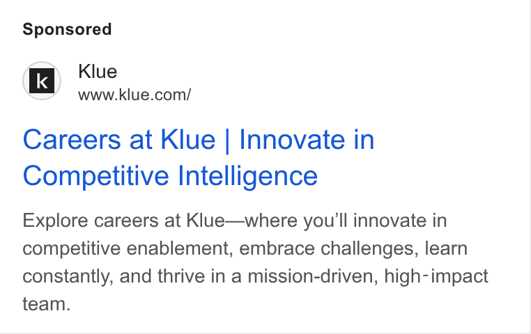 Klue ad on Google Ads: Careers at Klue | Innovate in Competitive Intelligence Explore careers at Klue—where you'll innovate in competitive enablement, embrace challenges, learn constantly, and thrive in a mission-driven, high-impact team.