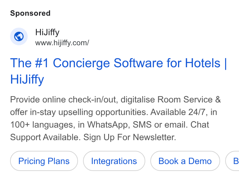 HiJiffy ad on Google Ads: The #1 Concierge Software for Hotels | Hi Jiffy Provide online check-in/out, digitalise Room Service & offer in-stay upselling opportunities. Available 24/7, in 100+ languages, in Whats App, SMS or email. Chat Support Available. Sign Up For Newsletter. Pricing Plans Integrations (8