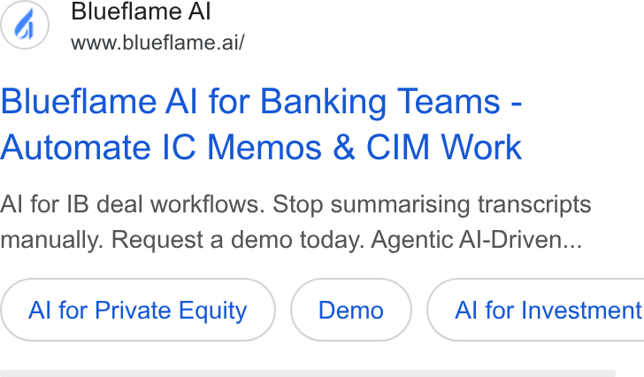 Blueflame AI ad on Google Ads: Blueflame Al www.blueflame.ai/ Blueflame Al for Banking Teams - Automate IC Memos & CIM Work Al for IB deal workflows. Stop summarising transcripts manually. Request a demo today. Agentic Al-Driven... Al for Private Equity ( Al for Investment