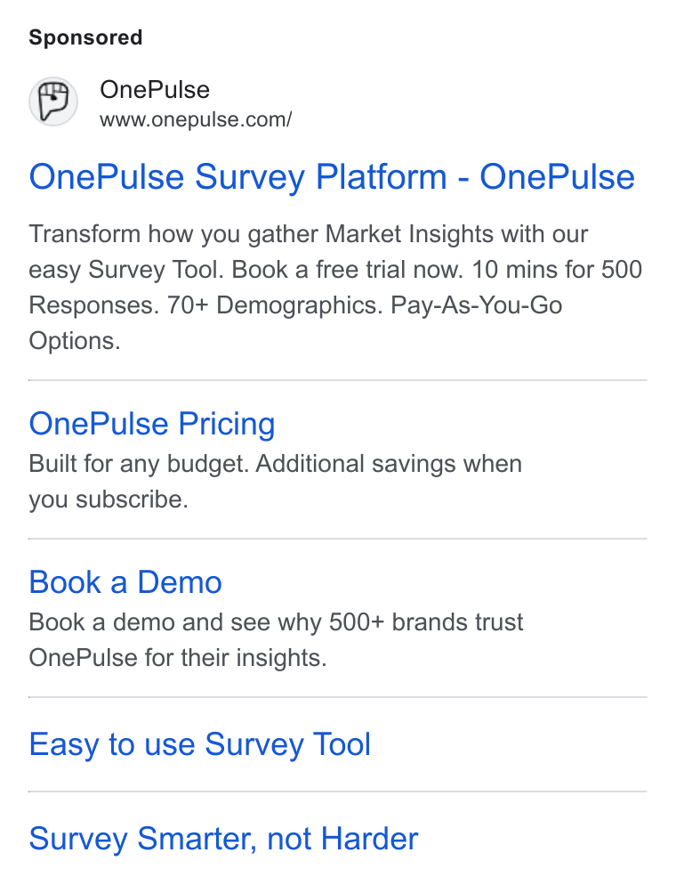 OnePulse ad on Google Ads: One Pulse Survey Platform - One Pulse Transform how you gather Market Insights with our easy Survey Tool. Book a free trial now. 10 mins for 500 Responses. 70+ Demographics. Pay-As-You-Go Options. One Pulse Pricing Built for any budget. Additional savings when you subscribe. Book a Demo Book a demo and see why 500+ brands trust One Pulse for their insights. Easy to use Survey Tool Survey Smarter, not Harder