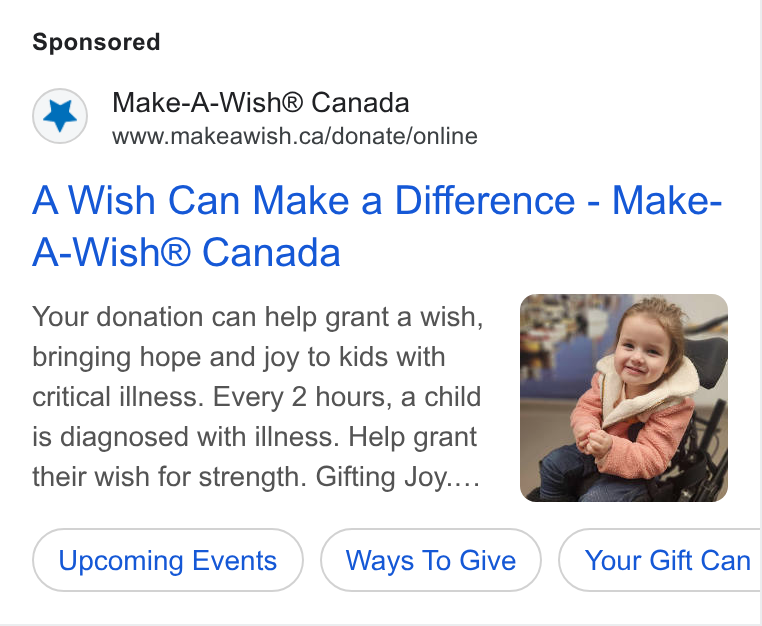 DonorDrive ad on Google Ads: A Wish Can Make a Difference - Make- A-Wish® Canada Your donation can help grant a wish, bringing hope and joy to kids with critical illness. Every 2 hours, a child is diagnosed with illness. Help grant their wish for strength. Gifting Joy.... Upcoming Events Ways To Give Your Gift Can