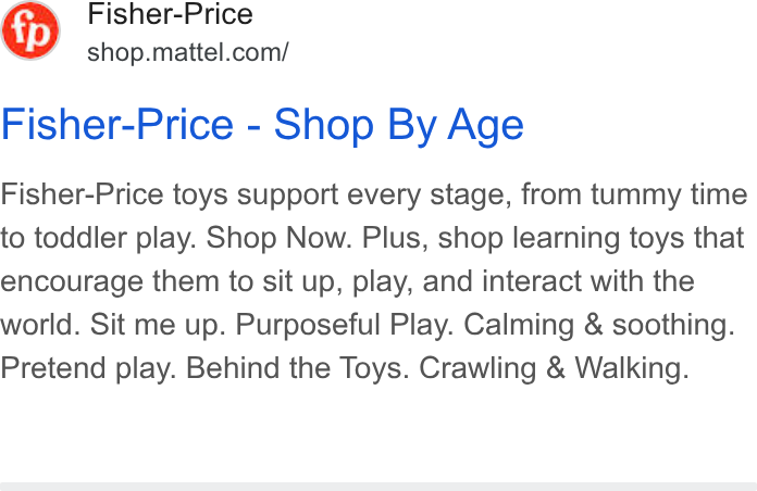 Mattel ad on Google Ads: Fisher-Price - Shop By Age Fisher-Price toys support every stage, from tummy time to toddler play. Shop Now. Plus, shop learning toys that encourage them to sit up, play, and interact with the world. Sit me up. Purposeful Play. Calming & soothing. Pretend play. Behind the Toys. Crawling & Walking.