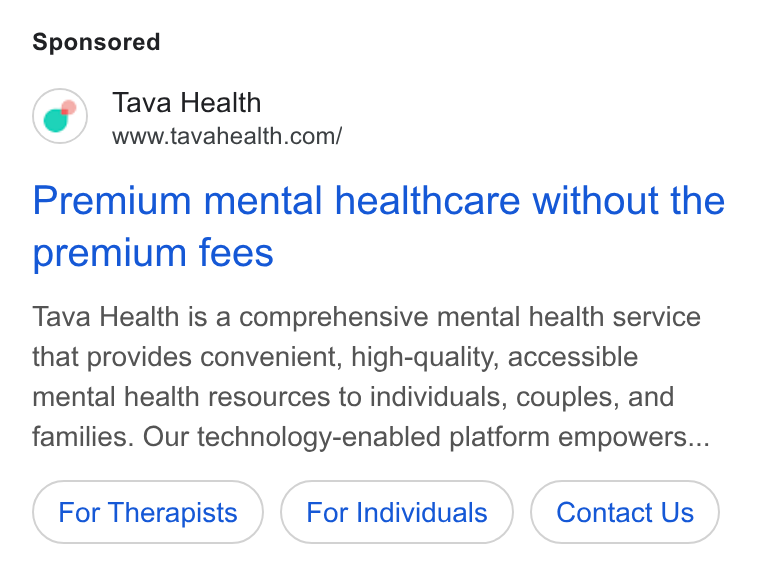 Tava Health ad on Google Ads: Premium mental healthcare without the premium fees Tava Health is a comprehensive mental health service that provides convenient, high-quality, accessible mental health resources to individuals, couples, and families. Our technology-enabled platform empowers... For Therapists For Individuals Contact Us