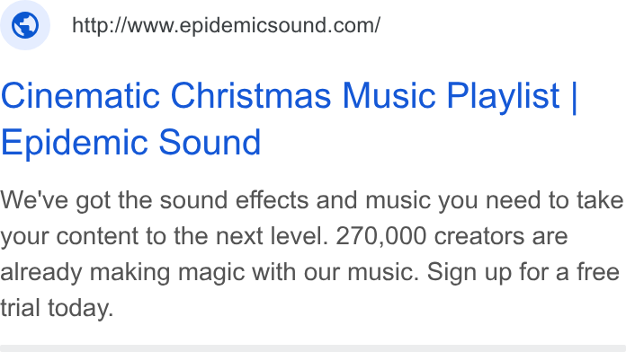 Epidemic Sound ad on Google Ads: Cinematic Christmas Music Playlist | Epidemic Sound We've got the sound effects and music you need to take your content to the next level. 270,000 creators are already making magic with our music. Sign up for a free trial today.
