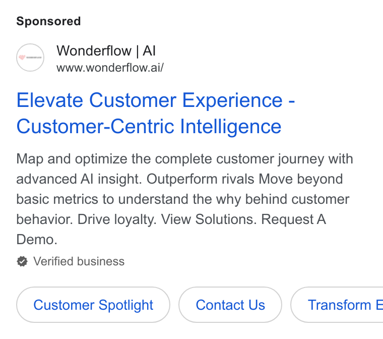 Wonderflow ad on Google Ads: Wonderflow | Al www.wonderflow.ai/ Elevate Customer Experience - Customer-Centric Intelligence Map and optimize the complete customer journey with advanced Al insight. Outperform rivals Move beyond basic metrics to understand the why behind customer behavior. Drive loyalty. View Solutions. Request A Demo. Verified business Customer Spotlight Contact Us )( Transform E