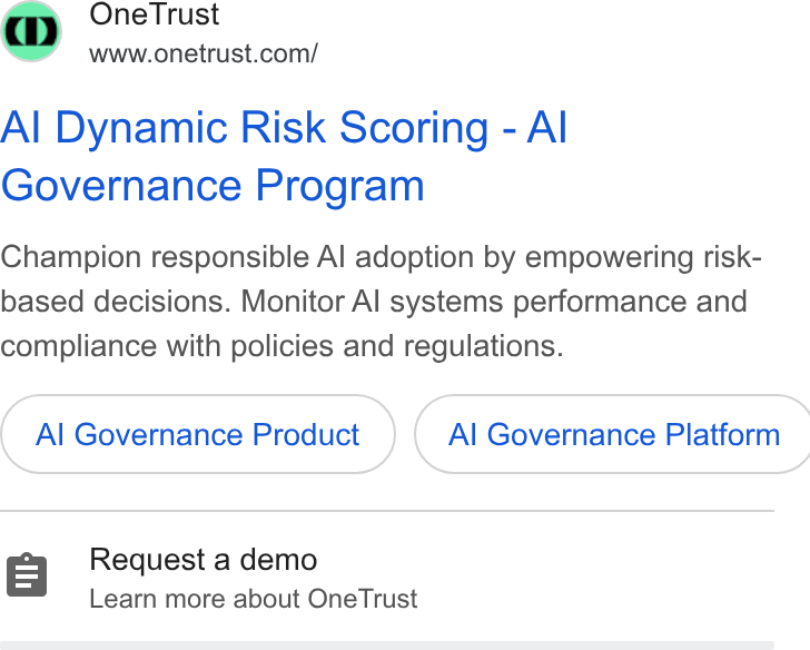 OneTrust ad on Google Ads: Al Dynamic Risk Scoring - Al Governance Program Champion responsible Al adoption by empowering risk- based decisions. Monitor Al systems performance and compliance with policies and regulations. Al Governance Product } ({ Al Governance Platform Request a demo Learn more about One Trust