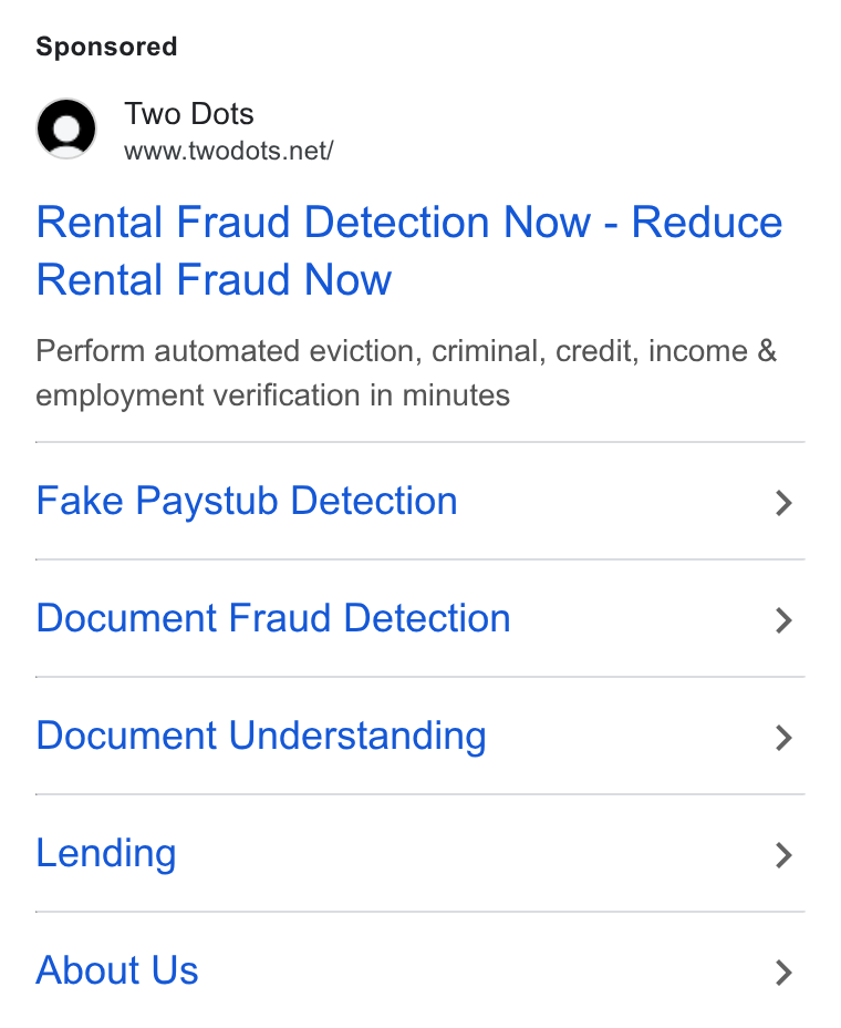 Two Dots ad on Google Ads: Rental Fraud Detection Now - Reduce Rental Fraud Now Perform automated eviction, criminal, credit, income & employment verification in minutes Fake Paystub Detection > Document Fraud Detection > Document Understanding > Lending > About Us >