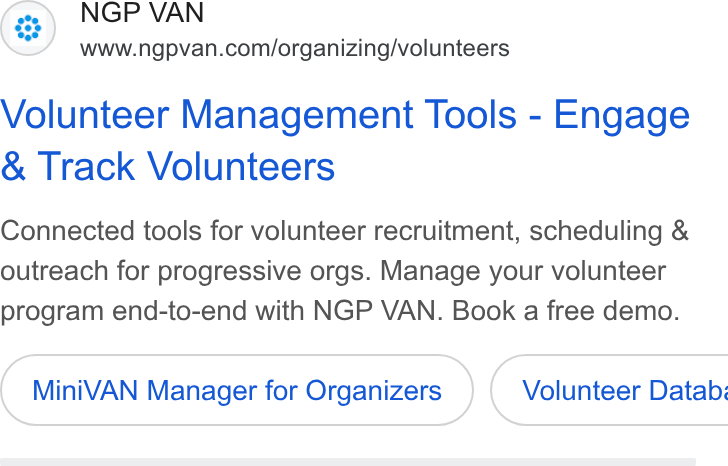 NGP VAN ad on Google Ads: Volunteer Management Tools - Engage Track Volunteers Connected tools for volunteer recruitment, scheduling & outreach for progressive orgs. Manage your volunteer program end-to-end with NGP VAN. Book a free demo. Mini VAN Manager for Organizers } ( Volunteer Databi