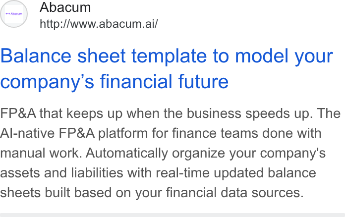 Abacum ad on Google Ads: Abacum http://www.abacum.ai/ Balance sheet template to model your company’s financial future FP& A that keeps up when the business speeds up. The Al-native FP& A platform for finance teams done with manual work. Automatically organize your company's assets and liabilities with real-time updated balance sheets built based on your financial data sources.