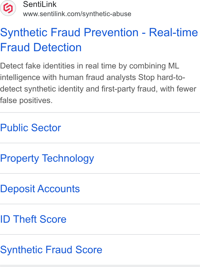 SentiLink ad on Google Ads: Synthetic Fraud Prevention - Real-time Fraud Detection Detect fake identities in real time by combining ML intelligence with human fraud analysts Stop hard-to- detect synthetic identity and first-party fraud, with fewer false positives. Public Sector Property Technology Deposit Accounts ID Theft Score Synthetic Fraud Score