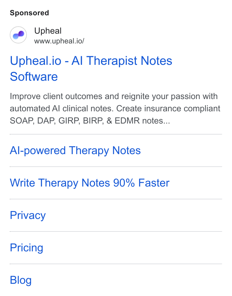 Upheal ad on Google Ads: Upheal www.upheal.io/ Upheal.io - Al Therapist Notes Software Improve client outcomes and reignite your passion with automated Al clinical notes. Create insurance compliant SOAP, DAP, GIRP, BIRP, & EDMR notes... Al-powered Therapy Notes Write Therapy Notes 90% Faster Privacy Pricing Blog