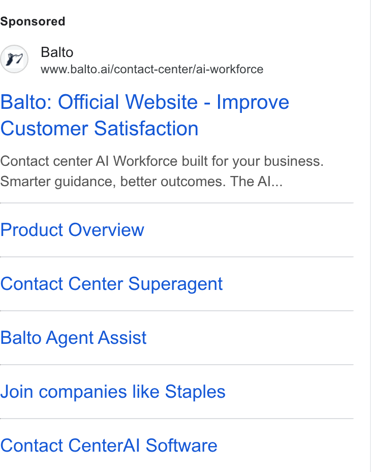 Balto ad on Google Ads: (7) Balto www.balto.ai/contact-center/ai-workforce Balto: Official Website - Improve Customer Satisfaction Contact center Al Workforce built for your business. Smarter guidance, better outcomes. The Al... Product Overview Contact Center Superagent Balto Agent Assist Join companies like Staples Contact Center Al Software