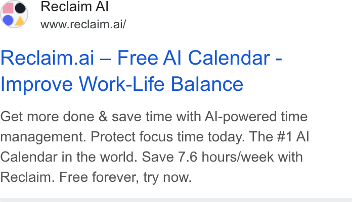 Reclaim.ai ad on Google Ads: Reclaim Al www.reclaim.ai/ Reclaim.ai — Free Al Calendar - Improve Work-Life Balance Get more done & save time with Al-powered time management. Protect focus time today. The #1 Al Calendar in the world. Save 7.6 hours/week with Reclaim. Free forever, try now.