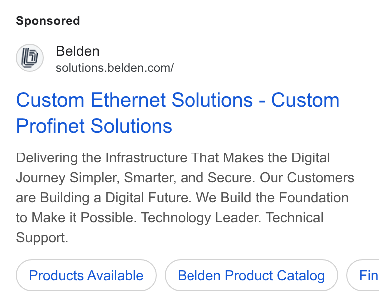 Belden ad on Google Ads: Custom Ethernet Solutions - Custom Profinet Solutions Delivering the Infrastructure That Makes the Digital Journey Simpler, Smarter, and Secure. Our Customers are Building a Digital Future. We Build the Foundation to Make it Possible. Technology Leader. Technical Support. Products Available Belden Product Catalog } ( Fin