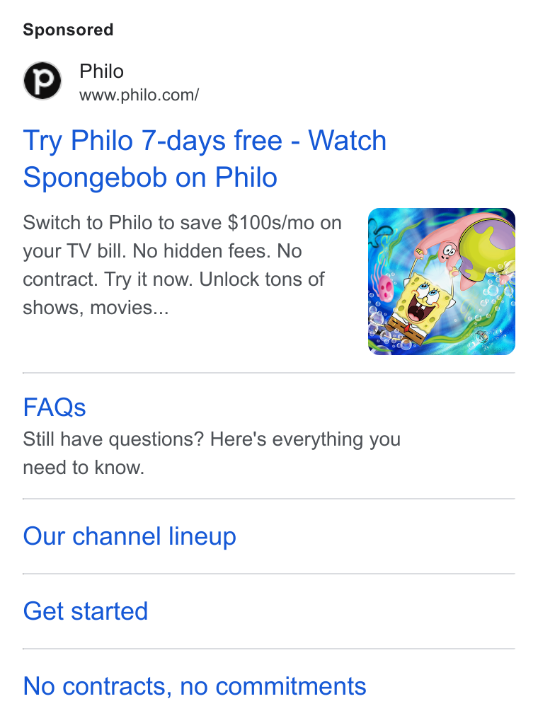 Philo ad on Google Ads: Try Philo 7-days free - Watch Spongebob on Philo Switch to Philo to save $100s/mo on your TV bill. No hidden fees. No contract. Try it now. Unlock tons of shows, movies... FAQs Still have questions? Here's everything you need to know. Our channel lineup Get started No contracts, no commitments