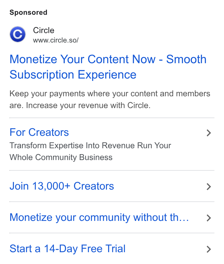 Circle ad on Google Ads: ZY Circle www.circle.so/ Monetize Your Content Now - Smooth Subscription Experience Keep your payments where your content and members are. Increase your revenue with Circle. For Creators > Transform Expertise Into Revenue Run Your Whole Community Business Join 13,000+ Creators > Monetize your community without th... > Start a 14-Day Free Trial >