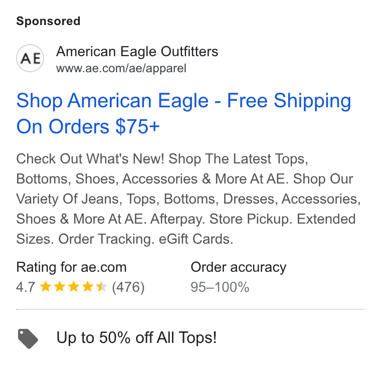 American Eagle Outfitters ad on Google Ads: Shop American Eagle - Free Shipping On Orders $75+ Check Out What's New! Shop The Latest Tops, Bottoms, Shoes, Accessories & More At AE. Shop Our Variety Of Jeans, Tops, Bottoms, Dresses, Accessories, Shoes & More At AE. Afterpay. Store Pickup. Extended Sizes. Order Tracking. e Gift Cards. Rating for ae.com Order accuracy 4.7 kkk k K (476) 95-—100% Up to 50% off All Tops!