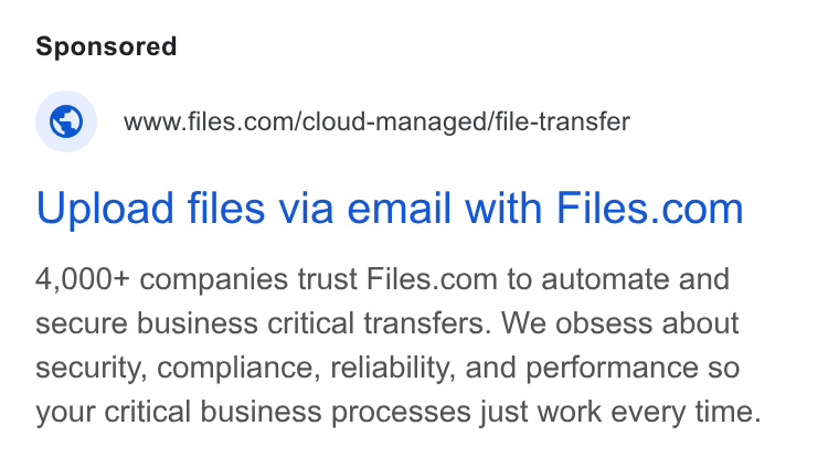 Files.com ad on Google Ads: Upload files via email with Files.com 4,000+ companies trust Files.com to automate and secure business critical transfers. We obsess about security, compliance, reliability, and performance so your critical business processes just work every time.