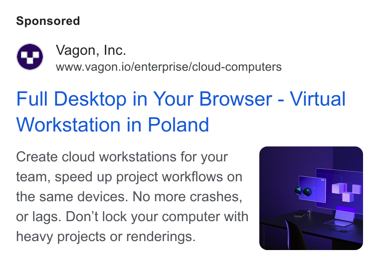 Vagon ad on Google Ads: Vagon, Inc. www.vagon.io/enterprise/cloud-computers Full Desktop in Your Browser - Virtual Workstation in Poland Create cloud workstations for your team, speed up project workflows on the same devices. No more crashes, or lags. Don’t lock your computer with heavy projects or renderings.