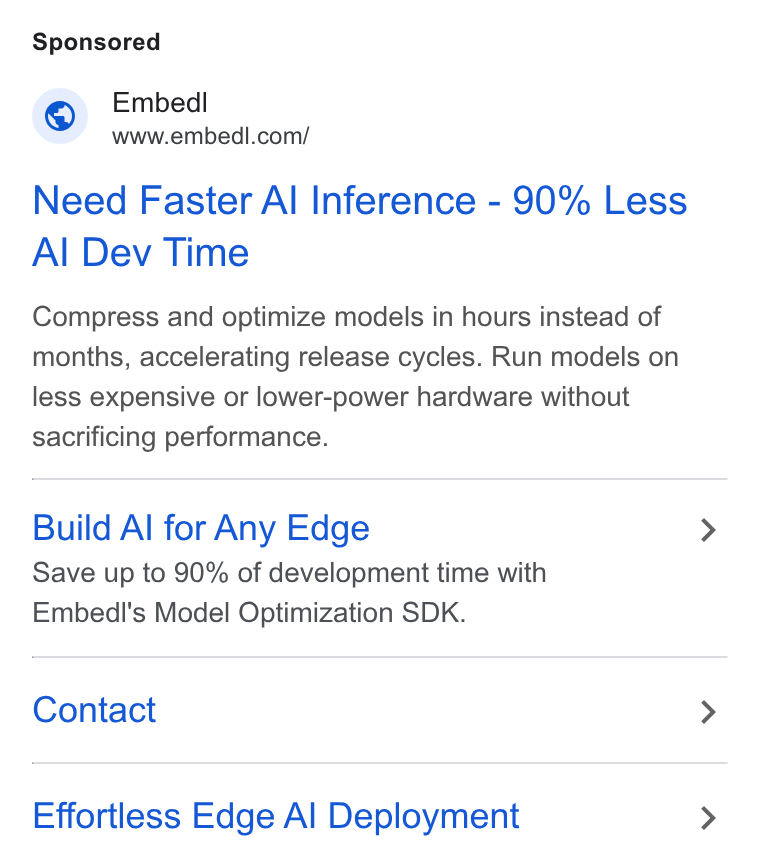 Embedl ad on Google Ads: Need Faster Al Inference - 90% Less Al Dev Time Compress and optimize models in hours instead of months, accelerating release cycles. Run models on less expensive or lower-power hardware without sacrificing performance. Build Al for Any Edge Save up to 90% of development time with Embedl's Model Optimization SDK. Contact Effortless Edge Al Deployment