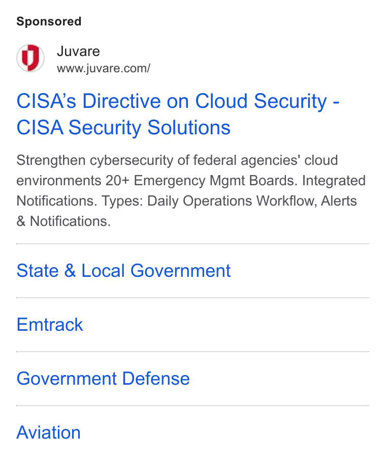 Juvare ad on Google Ads: CISA’s Directive on Cloud Security - CISA Security Solutions Strengthen cybersecurity of federal agencies’ cloud environments 20+ Emergency Mgmt Boards. Integrated Notifications. Types: Daily Operations Workflow, Alerts Notifications. State & Local Government Emtrack Government Defense Aviation