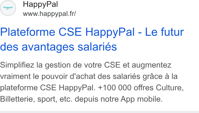 HappyPal ad on Google Ads: Plateforme CSE Happy Pal - Le futur des avantages salaries Simplifiez la gestion de votre CSE et augmentez vraiment le pouvoir d'achat des salariés grace a la plateforme CSE Happy Pal. +100 000 offres Culture, Billetterie, sport, etc. depuis notre App mobile.