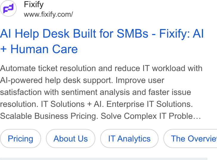 Fixify ad on Google Ads: Al Help Desk Built for SMBs - Fixify: Al Human Care Automate ticket resolution and reduce IT workload with Al-powered help desk support. Improve user satisfaction with sentiment analysis and faster issue resolution. IT Solutions + Al. Enterprise IT Solutions. Scalable Business Pricing. Solve Complex IT Proble... About Us IT Analytics } ( The Overvie