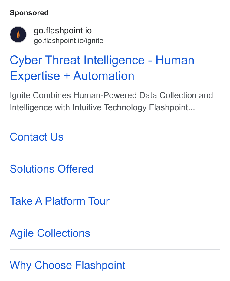 Flashpoint ad on Google Ads: @ go.flashpoint.io go.flashpoint.io/ignite Cyber Threat Intelligence - Human Expertise + Automation Ignite Combines Human-Powered Data Collection and Intelligence with Intuitive Technology Flashpoint... Contact Us Solutions Offered Take A Platform Tour Agile Collections Why Choose Flashpoint