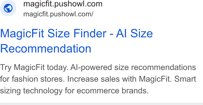PushOwl ad on Google Ads: magicfit.pushowl.com/ Magic Fit Size Finder - Al Size Recommendation Try Magic Fit today. Al-powered size recommendations for fashion stores. Increase sales with Magic Fit. Smart sizing technology for ecommerce brands.