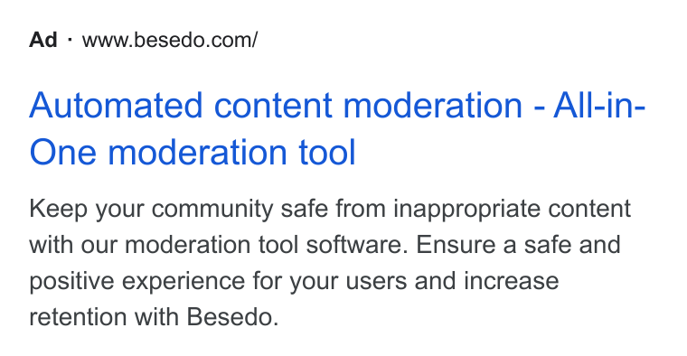 Besedo ad on Google Ads: Automated content moderation - All-in- One moderation tool Keep your community safe from inappropriate content with our moderation tool software. Ensure a safe and positive experience for your users and increase retention with Besedo.