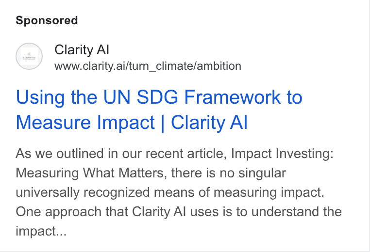 Clarity AI ad on Google Ads: Clarity Al www.clarity.ai/turn_climate/ambition Using the UN SDG Framework to Measure Impact | Clarity Al As we outlined in our recent article, Impact Investing: Measuring What Matters, there is no singular universally recognized means of measuring impact. One approach that Clarity Al uses is to understand the impact...