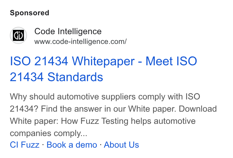 Code Intelligence ad on Google Ads: ISO 21434 Whitepaper - Meet ISO 21434 Standards Why should automotive suppliers comply with ISO 21434? Find the answer in our White paper. Download White paper: How Fuzz Testing helps automotive companies comply... Cl Fuzz - Book a demo - About Us
