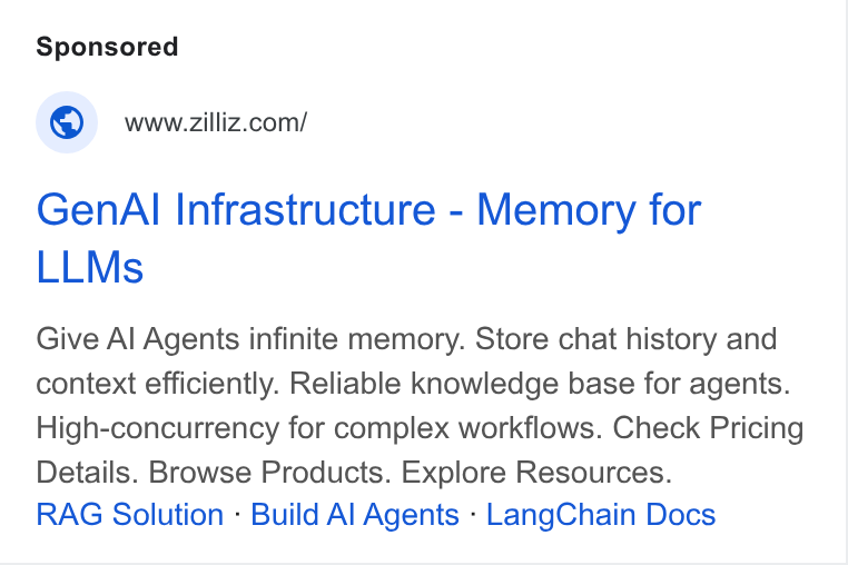 Zilliz ad on Google Ads: Gen Al Infrastructure - Memory for LLMs Give Al Agents infinite memory. Store chat history and context efficiently. Reliable knowledge base for agents. High-concurrency for complex workflows. Check Pricing Details. Browse Products. Explore Resources. RAG Solution - Build Al Agents - Lang Chain Docs