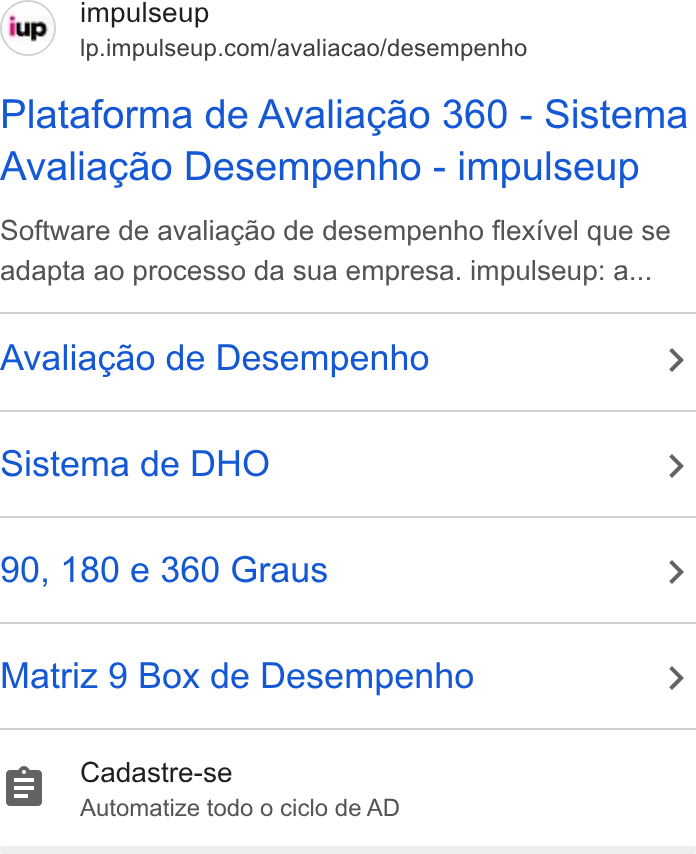 ImpulseUP ad on Google Ads: Plataforma de Avaliagao 360 - Sistema Avaliagao Desempenho - impulseup Software de avaliagaéo de desempenho flexivel que se adapta ao processo da sua empresa. impulseup: a... Avaliagao de Desempenho > Sistema de DHO > 90, 180 e 360 Graus > Matriz 9 Box de Desempenho > Cadastre-se Automatize todo o ciclo de AD