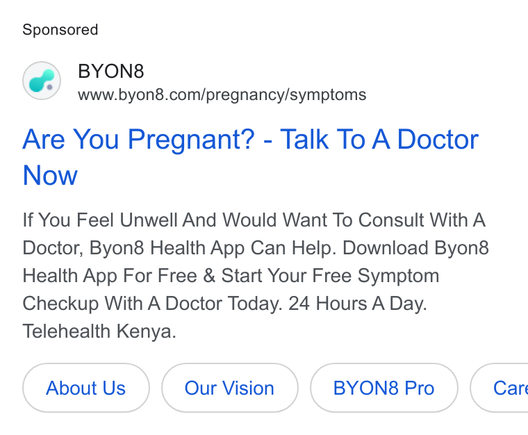 BYON8 ad on Google Ads: Are You Pregnant? - Talk To A Doctor Now If You Feel Unwell And Would Want To Consult With A Doctor, Byon8 Health App Can Help. Download Byon8& Health App For Free & Start Your Free Symptom Checkup With A Doctor Today. 24 Hours A Day. Telehealth Kenya. About Us BYONS Pro ( Care