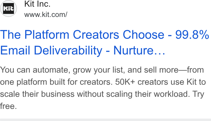 Kit ad on Google Ads: The Platform Creators Choose - 99.8% Email Deliverability - Nurture... You can automate, grow your list, and sell more—from one platform built for creators. 50K+ creators use Kit to scale their business without scaling their workload. Try free.