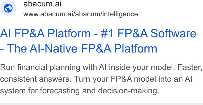 Abacum ad on Google Ads: © abacum.ai www.abacum.ai/abacum/intelligence Al FP& A Platform - #1 FP& A Software The Al-Native FP& A Platform Run financial planning with Al inside your model. Faster, consistent answers. Turn your FP& A model into an Al system for forecasting and decision-making.