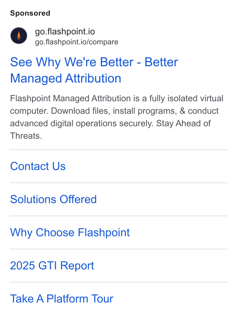 Flashpoint ad on Google Ads: go.flashpoint.io go.flashpoint.io/compare See Why We're Better - Better Managed Attribution Flashpoint Managed Attribution is a fully isolated virtual computer. Download files, install programs, & conduct advanced digital operations securely. Stay Ahead of Threats. Contact Us Solutions Offered Why Choose Flashpoint 2025 GTI Report Take A Platform Tour