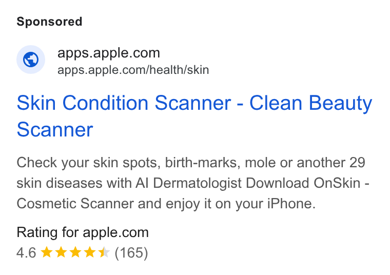 Apple ad on Google Ads: apps.apple.com/health/skin Skin Condition Scanner - Clean Beauty Scanner Check your skin spots, birth-marks, mole or another 29 skin diseases with Al Dermatologist Download On Skin - Cosmetic Scanner and enjoy it on your i Phone. Rating for apple.com 4.6 kk Ik & (165)