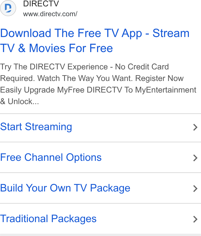 DirecTV ad on Google Ads: Download The Free TV App - Stream TV & Movies For Free Try The DIRECTV Experience - No Credit Card Required. Watch The Way You Want. Register Now Easily Upgrade My Free DIRECTV To My Entertainment Unlock... Start Streaming > Free Channel Options > Build Your Own TV Package > Traditional Packages >